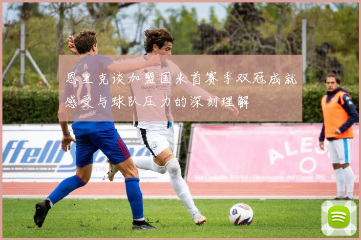 恩里克谈加盟国米首赛季双冠成就感受与球队压力的深刻理解
