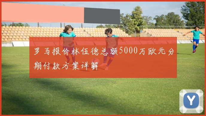 罗马报价林伍德总额5000万欧元分期付款方案详解