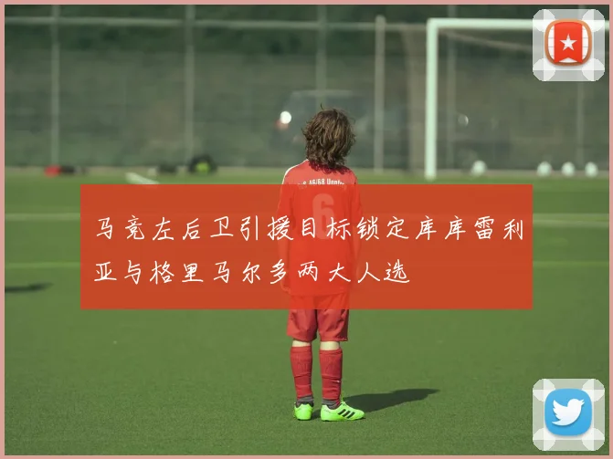 马竞左后卫引援目标锁定库库雷利亚与格里马尔多两大人选