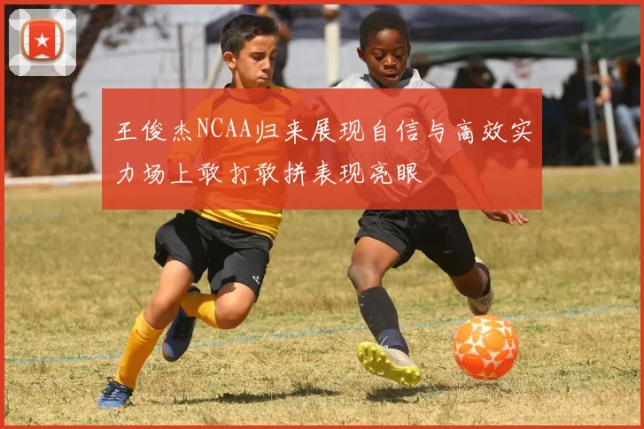 王俊杰NCAA归来展现自信与高效实力场上敢打敢拼表现亮眼