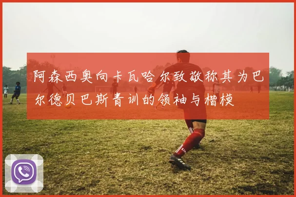 阿森西奥向卡瓦哈尔致敬称其为巴尔德贝巴斯青训的领袖与楷模