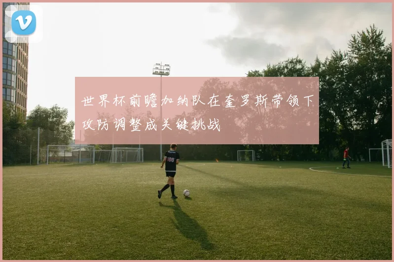 世界杯前瞻加纳队在奎罗斯带领下攻防调整成关键挑战