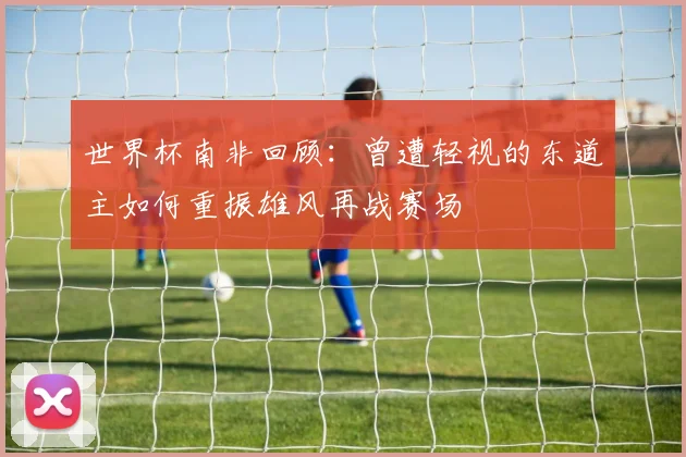 世界杯南非回顾：曾遭轻视的东道主如何重振雄风再战赛场