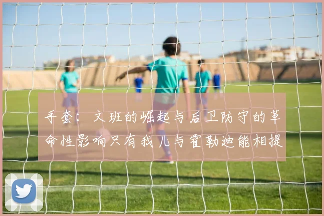 手套：文班的崛起与后卫防守的革命性影响只有我儿与霍勒迪能相提并论